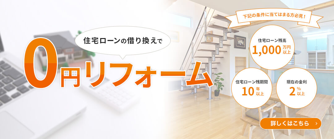 ローンの借り換えで0円リフォーム　下記の条件に当てはまる方必見！住宅ローン残高1,000万円以上　住宅ローン残期間10年以上　現在の金利2%以上