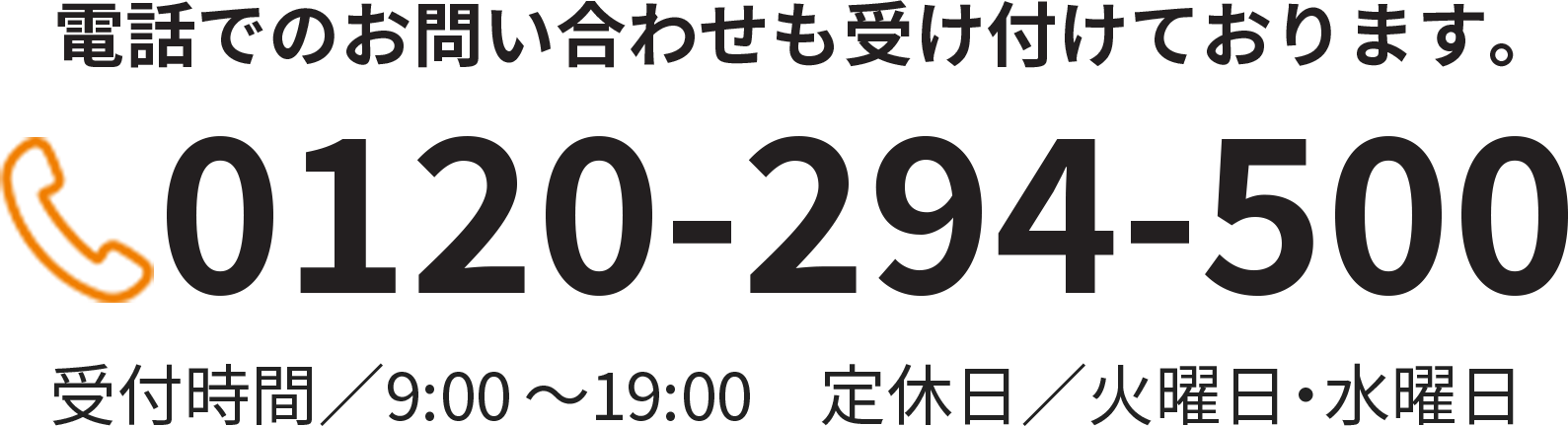 電話でのお問い合わせも受け付けております。 0120-294-500 9時～19時（定休日：毎週火曜日・水曜日）